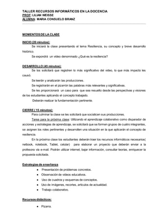 TALLER RECURSOS INFORMÁTICOS EN LA DOCENCIA
PROF: LILIAN WEISSE
ALUMNA: MARIA CONSUELO BRANZ
MOMENTOSDE LA CLASE
INICIO (20 minutos):
Se iniciará la clase presentando el tema Resiliencia, su concepto y breve desarrollo
histórico.
Se expondrá un video denominado ¿Qué es la resiliencia?
DESARROLLO (45 minutos):
Se los solicitará que registren lo más significativo del video, lo que más impacto les
causó.
Se leerán y analizarán las producciones.
Se registrarán en el pizarrón las palabras más relevantes y significativas.
Se les proporcionará un caso para que sea resuelto desde las perspectivas y visiones
de los estudiantes aplicando el concepto trabajado.
Deberán realizar la fundamentación pertinente.
CIERRE ( 15 minutos):
Para culminar la clase se les solicitará que socialicen sus producciones.
Tarea para la próxima clase: Utilizando el aprendizaje colaborativo como disparador de
acciones y estrategias de aprendizaje, se solicitará que se formen grupos de cuatro integrantes,
se asignen los roles pertinentes y desarrollen una situación en la que aplicarán el concepto de
resiliencia.
En la próxima clase los estudiantes deberán traer los recursos informáticos necesarios(
netbook, notebook, Tablet, celular) para elaborar un proyecto que deberán enviar a la
profesora vía e-mail. Podrán utilizar internet, bajar información, consultar teorías, enriquecer la
propuesta solicitada.
Estrategias de enseñanza
● Presentación de problemas concretos.
● Observación de videos educativos.
● Uso de cuadros y esquemas de conceptos.
● Uso de imágenes, recortes, artículos de actualidad.
● Trabajo colaborativo.
Recursos didácticos:
● Pizarra.
 