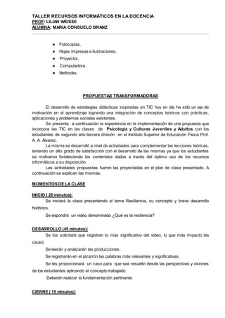TALLER RECURSOS INFORMÁTICOS EN LA DOCENCIA
PROF: LILIAN WEISSE
ALUMNA: MARIA CONSUELO BRANZ
● Fotocopias.
● Hojas impresas e ilustraciones.
● Proyector.
● Computadora.
● Netbooks.
PROPUESTAS TRANSFORMADORAS
El desarrollo de estrategias didácticas inspiradas en TIC hoy en día ha sido un eje de
motivación en el aprendizaje logrando una integración de conceptos teóricos con prácticas,
aplicaciones y problemas sociales existentes.
Se presenta a continuación la experiencia en la implementación de una propuesta que
incorpora las TIC en las clases de Psicología y Culturas Juveniles y Adultos con los
estudiantes de segundo año tercera división en el Instituto Superior de Educación Física Prof.
A. A. Álvarez.
La misma se desarrolló a nivel de actividades para complementar las lecciones teóricas,
teniendo un alto grado de satisfacción con el desarrollo de las mismas ya que los estudiantes
se motivaron fortaleciendo los contenidos dados a través del óptimo uso de los recursos
informáticos a su disposición.
Las actividades propuestas fueron las proyectadas en el plan de clase presentado. A
continuación se explican las mismas.
MOMENTOSDE LA CLASE
INICIO ( 20 minutos):
Se iniciará la clase presentando el tema Resiliencia, su concepto y breve desarrollo
histórico.
Se expondrá un video denominado ¿Qué es la resiliencia?
DESARROLLO (45 minutos):
Se los solicitará que registren lo más significativo del video, lo que más impacto les
causó.
Se leerán y analizarán las producciones.
Se registrarán en el pizarrón las palabras más relevantes y significativas.
Se les proporcionará un caso para que sea resuelto desde las perspectivas y visiones
de los estudiantes aplicando el concepto trabajado.
Deberán realizar la fundamentación pertinente.
CIERRE ( 15 minutos):
 