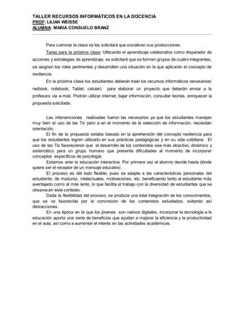 TALLER RECURSOS INFORMÁTICOS EN LA DOCENCIA
PROF: LILIAN WEISSE
ALUMNA: MARIA CONSUELO BRANZ
Para culminar la clase se les solicitará que socialicen sus producciones.
Tarea para la próxima clase: Utilizando el aprendizaje colaborativo como disparador de
acciones y estrategias de aprendizaje, se solicitará que se formen grupos de cuatro integrantes,
se asignen los roles pertinentes y desarrollen una situación en la que aplicarán el concepto de
resiliencia.
En la próxima clase los estudiantes deberán traer los recursos informáticos necesarios(
netbook, notebook, Tablet, celular) para elaborar un proyecto que deberán enviar a la
profesora vía e-mail. Podrán utilizar internet, bajar información, consultar teorías, enriquecer la
propuesta solicitada.
Las intervenciones realizadas fueron las necesarios ya que los estudiantes manejan
muy bien el uso de las Tic pero a en el momento de la selección de información, necesitan
orientación.
El fin de la propuesta estaba basado en la aprehensión del concepto resiliencia para
que los estudiantes logren utilizarlo en sus prácticas pedagógicas y en su vida cotidiana. El
uso de las Tic favorecieron que el desarrollo de los contenidos sea más atractivo, dinámico y
sistemático para un grupo humano que presenta dificultades al momento de incorporar
conceptos específicos de psicología.
Estamos ante la educación interactiva. Por primera vez el alumno decide hasta dónde
quiere ser el receptor de un mensaje educativo.
El proceso es del todo flexible, pues se adapta a las características personales del
estudiante, de madurez, intelectuales, motivaciones, etc. beneficiando tanto al estudiante más
aventajado como al más lento, lo que facilita el trabajo con la diversidad de estudiantes que se
observa en este contexto.
Dada la flexibilidad del proceso, se produce una total integración de los conocimientos,
que se ve favorecida por la concreción de los contenidos estudiados, evitando así
distracciones.
En una época en la que los jóvenes son nativos digitales, incorporar la tecnología a la
educación aporta una serie de beneficios que ayudan a mejorar la eficiencia y la productividad
en el aula, así como a aumentar el interés en las actividades académicas.
 
