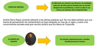 Andrés Serra Rojas comenta referente a las últimas palabras que “No nos debe extrañar que una
fuerza de pensamiento tan extraordinario se haya atrapado en mas de un siglo y cuarto a los
conocimientos actuales este gran escritor político que fue Alexis de Toqueville.
PUNTO DE PARTIDA
Es diferente sus caminos son diversos, sin embargo,
cada uno de ellos parece llamado por un secreto
designio de la providencia, a tener un día en sus
manos, los destinos de la mitad del libro
EL APORTE DE
AGUSTO
Fue de gran importancia para estudiar
científicamente los hechos
 