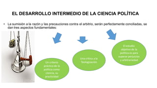 EL DESARROLLO INTERMEDIO DE LA CIENCIA POLÍTICA
• La sumisión a la razón y las precauciones contra el arbitrio, serán perfectamente conciliadas, se
dan tres aspectos fundamentales:
Un criterio
práctico de la
política como
ciencia, su
practicidad
Una crítica a la
Teologización
El estudio
objetivo de la
política es para
superar perjuicios
y arbitrariedad
 