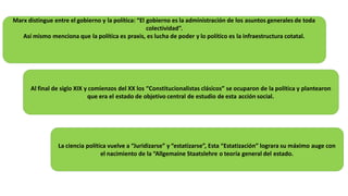 Marx distingue entre el gobierno y la política: “El gobierno es la administración de los asuntos generales de toda
colectividad”.
Así mismo menciona que la política es praxis, es lucha de poder y lo político es la infraestructura cotatal.
Al final de siglo XIX y comienzos del XX los “Constitucionalistas clásicos” se ocuparon de la política y plantearon
que era el estado de objetivo central de estudio de esta acción social.
La ciencia política vuelve a “Juridizarse” y “estatizarse”, Esta “Estatización” lograra su máximo auge con
el nacimiento de la “Allgemaine Staatslehre o teoría general del estado.
 