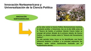 Innovación Norteamericana y
Universalización de la Ciencia Política
INNOVACIÓN
NORTEAMERICANA
En los años veinte la Ciencia Política Norteamericana mantuvo
la relación jurídica e historicista. Así, en el año 1858, antes de
la “Guerra de Sesión, el profesor Alemán Francis Lieber se
encargó del primer dictado de la primera cátedra de Ciencia
Política. La cátedra trataba sobre la “Historia del Pensamiento
Político”.
En este periodo hubo. Como se ha identificado, una fuerte
influencia histórica y jurídica, y su principal exponente fue
Burgess, quién estuvo fuertemente motivado por el
academicismo alemán.
 