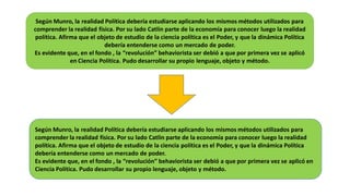 Según Munro, la realidad Política debería estudiarse aplicando los mismos métodos utilizados para
comprender la realidad física. Por su lado Catlin parte de la economía para conocer luego la realidad
política. Afirma que el objeto de estudio de la ciencia política es el Poder, y que la dinámica Política
debería entenderse como un mercado de poder.
Es evidente que, en el fondo , la “revolución” behaviorista ser debió a que por primera vez se aplicó
en Ciencia Política. Pudo desarrollar su propio lenguaje, objeto y método.
Según Munro, la realidad Política debería estudiarse aplicando los mismos métodos utilizados para
comprender la realidad física. Por su lado Catlin parte de la economía para conocer luego la realidad
política. Afirma que el objeto de estudio de la ciencia política es el Poder, y que la dinámica Política
debería entenderse como un mercado de poder.
Es evidente que, en el fondo , la “revolución” behaviorista ser debió a que por primera vez se aplicó en
Ciencia Política. Pudo desarrollar su propio lenguaje, objeto y método.
 