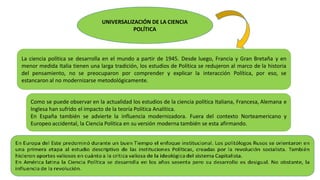 UNIVERSALIZACIÓN DE LA CIENCIA
POLÍTICA
La ciencia política se desarrolla en el mundo a partir de 1945. Desde luego, Francia y Gran Bretaña y en
menor medida Italia tienen una larga tradición, los estudios de Política se redujeron al marco de la historia
del pensamiento, no se preocuparon por comprender y explicar la interacción Política, por eso, se
estancaron al no modernizarse metodológicamente.
Como se puede observar en la actualidad los estudios de la ciencia política Italiana, Francesa, Alemana e
Inglesa han sufrido el impacto de la teoría Política Analítica.
En España también se advierte la influencia modernizadora. Fuera del contexto Norteamericano y
Europeo accidental, la Ciencia Política en su versión moderna también se esta afirmando.
 