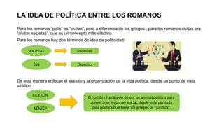 LA IDEA DE POLÍTICA ENTRE LOS ROMANOS
Para los romanos “polis” es “civitas”, pero a diferencia de los griegos , para los romanos civitas era
“civitas societas”, que es un concepto más elástico.
Para los romanos hay dos términos de idea de politicidad:
De esta manera enfocan el estudio y la organización de la vida política, desde un punto de vista
jurídico.
SOCIETAS
JUS
Sociedad
Derecho
CICERÓN
SÉNECA
El hombre ha dejado de ser un animal político para
convertirse en un ser social, desde este punto la
idea política que tiene los griegos se “juridiza”.
 