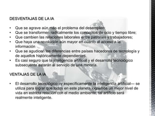DESVENTAJAS DE LA IA
• Que se agrave aún más el problema del desempleo;
• Que se transformen radicalmente los conceptos de ocio y tiempo libre;
• Que cambien las relaciones laborales entre patrones y trabajadores;
• Que haya una revolución aún mayor en cuanto al acceso a la
información
• Que se agudicen las diferencias entre países hacedores de tecnología y
de aquellos históricamente dependientes.
• Es casi seguro que la inteligencia artificial y el desarrollo tecnológico
subsecuente estarán al servicio de una minoría.
VENTAJAS DE LA IA
• El desarrollo tecnológico –y específicamente la inteligencia artificial— se
utiliza para lograr que todos en este planeta logremos un mejor nivel de
vida en estricta relación con el medio ambiente, tal artificio será
realmente inteligente.
 