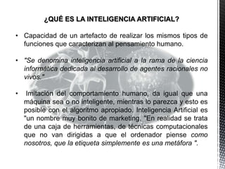 ¿QUÉ ES LA INTELIGENCIA ARTIFICIAL?
• Capacidad de un artefacto de realizar los mismos tipos de
funciones que caracterizan al pensamiento humano.
• "Se denomina inteligencia artificial a la rama de la ciencia
informática dedicada al desarrollo de agentes racionales no
vivos."
• Imitación del comportamiento humano, da igual que una
máquina sea o no inteligente, mientras lo parezca y esto es
posible con el algoritmo apropiado. Inteligencia Artificial es
"un nombre muy bonito de marketing. "En realidad se trata
de una caja de herramientas, de técnicas computacionales
que no van dirigidas a que el ordenador piense como
nosotros, que la etiqueta simplemente es una metáfora ".
 