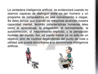 La verdadera inteligencia artificial, se evidenciará cuando no
seamos capaces de distinguir entre un ser humano y un
programa de computadora en una conversación a ciegas.
Se debe pensar que cuando las máquinas alcancen nuestra
capacidad mental, tendrán características humanas tales
como el aprendizaje, la adaptación, el razonamiento, la
autocorrección, el mejoramiento implícito, y la percepción
modelar del mundo. Así, se puede hablar ya no sólo de un
objetivo, sino de muchos dependiendo del punto de vista o
utilidad que pueda encontrarse a la denominada inteligencia
artificial.
 