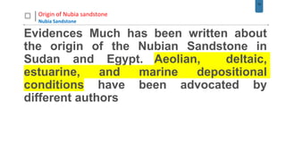 13
Origin of Nubia sandstone
Nubia Sandstone
Evidences Much has been written about
the origin of the Nubian Sandstone in
Sudan and Egypt. Aeolian, deltaic,
estuarine, and marine depositional
conditions have been advocated by
different authors
 