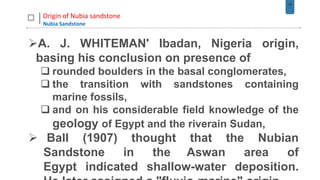 17
Origin of Nubia sandstone
Nubia Sandstone
A. J. WHITEMAN' Ibadan, Nigeria origin,
basing his conclusion on presence of
 rounded boulders in the basal conglomerates,
 the transition with sandstones containing
marine fossils,
 and on his considerable field knowledge of the
geology of Egypt and the riverain Sudan,
 Ball (1907) thought that the Nubian
Sandstone in the Aswan area of
Egypt indicated shallow-water deposition.
 