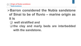 18
Origin of Nubia sandstone
Nubia Sandstone
Barron considered the Nubia sandstone
of Sinai to be of fluvio – marine origin as
it is
 well stratified and
 the clay and marly beds are interbedded
with the sandstone.
 