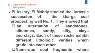 19
Origin of Nubia sandstone
Nubia Sandstone
El Askary, El Mahdy studied the Jurassic
succession of the kharga coal
prospecting well No. 1. They showed that
 an alternation of sandstones,
siltstones, sandy, silty, clays
and clays. Each of these rocks exhibit
different lithologic verities which
grade into each other.
Numerous coal fragments where
 