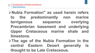 27
Stratigraphy of Nubia Sandstone
Nubia Sandstone
Nubia Formation" as used herein refers
to the predominantly non marine
terrigenous sequence overlying
Precambrian basement and underlying
Upper Cretaceous marine shale and
limestone.
The age of the Nubia Formation in the
central Eastern Desert generally is
thought to be Late Cretaceous.
 