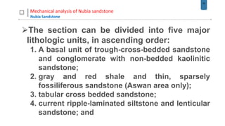 42
Mechanical analysis of Nubia sandstone
Nubia Sandstone
The section can be divided into five major
lithologic units, in ascending order:
1. A basal unit of trough-cross-bedded sandstone
and conglomerate with non-bedded kaolinitic
sandstone;
2. gray and red shale and thin, sparsely
fossiliferous sandstone (Aswan area only);
3. tabular cross bedded sandstone;
4. current ripple-laminated siltstone and lenticular
sandstone; and
 