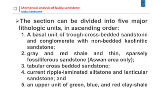 44
Mechanical analysis of Nubia sandstone
Nubia Sandstone
The section can be divided into five major
lithologic units, in ascending order:
1. A basal unit of trough-cross-bedded sandstone
and conglomerate with non-bedded kaolinitic
sandstone;
2. gray and red shale and thin, sparsely
fossiliferous sandstone (Aswan area only);
3. tabular cross bedded sandstone;
4. current ripple-laminated siltstone and lenticular
sandstone; and
5. an upper unit of green, blue, and red clay-shale
 