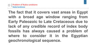 5
Problem of Nubia sandstone
Nubia Sandstone
The fact that it covers vast areas in Egypt
with a broad age window ranging from
Early Paleozoic to Late Cretaceous due to
lack of any credible record of index body
fossils has always caused a problem of
where to consider it in the Egyptian
geochronological sequence.
 