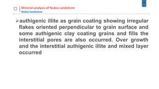 50
Mineral analysis of Nubia sandstone
Nubia Sandstone
authigenic illite as grain coating showing irregular
flakes oriented perpendicular to grain surface and
some authigenic clay coating grains and fills the
interstitial pores are also occurred. Over growth
and the interstitial authigenic illite and mixed layer
occurred
 