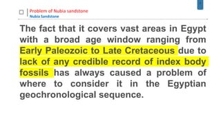 7
Problem of Nubia sandstone
Nubia Sandstone
The fact that it covers vast areas in Egypt
with a broad age window ranging from
Early Paleozoic to Late Cretaceous due to
lack of any credible record of index body
fossils has always caused a problem of
where to consider it in the Egyptian
geochronological sequence.
 