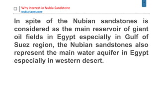 9
Why interest in Nubia Sandstone
Nubia Sandstone
In spite of the Nubian sandstones is
considered as the main reservoir of giant
oil fields in Egypt especially in Gulf of
Suez region, the Nubian sandstones also
represent the main water aquifer in Egypt
especially in western desert.
 
