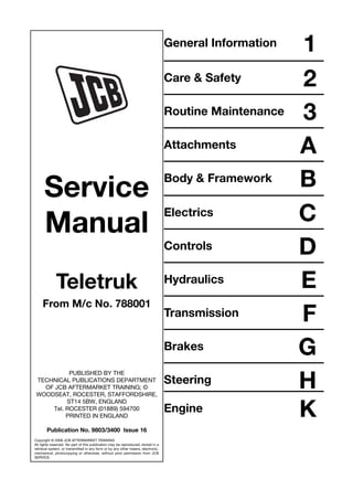 General Information 1
Care & Safety 2
Routine Maintenance 3
Attachments A
Body & Framework B
Electrics C
Controls D
Hydraulics E
Transmission F
Brakes G
Steering H
Engine K
Service
Manual
Teletruk
From M/c No. 788001
PUBLISHED BY THE
TECHNICAL PUBLICATIONS DEPARTMENT
OF JCB AFTERMARKET TRAINING; ©
WOODSEAT, ROCESTER, STAFFORDSHIRE,
ST14 5BW, ENGLAND
Tel. ROCESTER (01889) 594700
PRINTED IN ENGLAND
Publication No. 9803/3400 Issue 16
Copyright © 2006 JCB AFTERMARKET TRAINING
All rights reserved. No part of this publication may be reproduced, stored in a
retrieval system, or transmitted in any form or by any other means, electronic,
mechanical, photocopying or otherwise, without prior permission from JCB
SERVICE.
Open front screen
 
