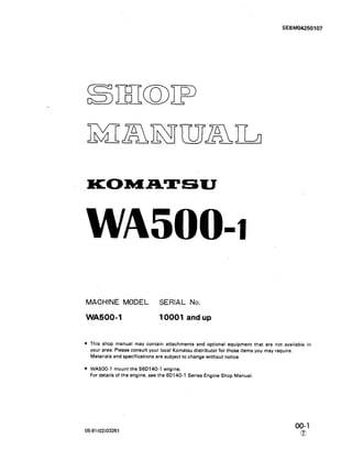 SEBM04250107
KOMATSU
WA5004
MACHINE MODEL SERIAL No.
WA5004 10001 and up
This shop manual may contain attachments and optional equipment that are not available in
your area. Please consult your local Komatsu distributor for those items you may require.
Materials and specifications are subject to change without notice.
WA500-1 mount the S6D140-1 engine;
For details of the engine, see the 6D140-1 Series Engine Shop Manual.
05-91(02)03261
00-l
a
 