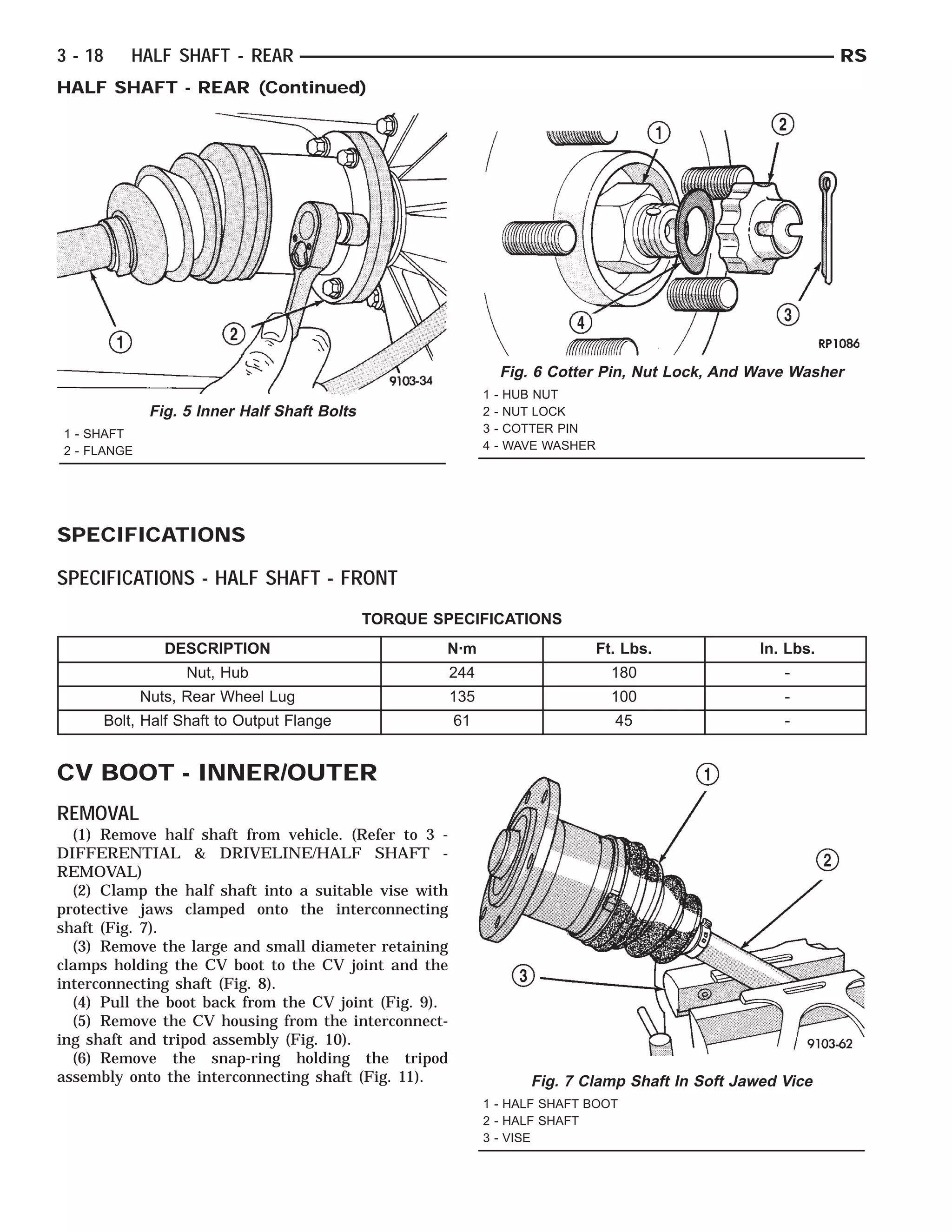 SPECIFICATIONS
SPECIFICATIONS - HALF SHAFT - FRONT
TORQUE SPECIFICATIONS
DESCRIPTION N·m Ft. Lbs. In. Lbs.
Nut, Hub 244 180 -
Nuts, Rear Wheel Lug 135 100 -
Bolt, Half Shaft to Output Flange 61 45 -
CV BOOT - INNER/OUTER
REMOVAL
(1) Remove half shaft from vehicle. (Refer to 3 -
DIFFERENTIAL & DRIVELINE/HALF SHAFT -
REMOVAL)
(2) Clamp the half shaft into a suitable vise with
protective jaws clamped onto the interconnecting
shaft (Fig. 7).
(3) Remove the large and small diameter retaining
clamps holding the CV boot to the CV joint and the
interconnecting shaft (Fig. 8).
(4) Pull the boot back from the CV joint (Fig. 9).
(5) Remove the CV housing from the interconnect-
ing shaft and tripod assembly (Fig. 10).
(6) Remove the snap-ring holding the tripod
assembly onto the interconnecting shaft (Fig. 11).
Fig. 5 Inner Half Shaft Bolts
1 - SHAFT
2 - FLANGE
Fig. 6 Cotter Pin, Nut Lock, And Wave Washer
1 - HUB NUT
2 - NUT LOCK
3 - COTTER PIN
4 - WAVE WASHER
Fig. 7 Clamp Shaft In Soft Jawed Vice
1 - HALF SHAFT BOOT
2 - HALF SHAFT
3 - VISE
3 - 18 HALF SHAFT - REAR RS
HALF SHAFT - REAR (Continued)
 