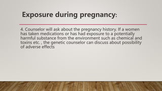 Exposure during pregnancy:
4. Counselor will ask about the pregnancy history. If a women
has taken medications or has had exposure to a potentially
harmful substance from the environment such as chemical and
toxins etc. , the genetic counselor can discuss about possibility
of adverse effects
 