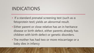 INDICATIONS
• If a standard prenatal screening test (such as α
fetoprotein test) yields an abnormal result.
• Either parent or close relative has an in heritance
disease or birth defect, either parents already has
children with birth defect or genetic disorders.
• The mother has had two or more miscarriage or a
baby dies in infancy
 