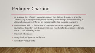 Pedigree Charting
• At a glance this offers in a concise manner the state of disorder in a family.
Constructing a pedigree with proper interrogation though time consuming, is
ultimately rewarding. If forms an indispensable step towards counseling
• Estimation of Risk: It forms one of the most important aspect of genetic
counseling. It is often called recurrence risk. To estimate it one requires to take
into account following points
• Mode of inheritance
• Analysis of pedigree or family tree
• Results of various tests
 