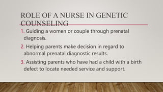 ROLE OF A NURSE IN GENETIC
COUNSELING
1. Guiding a women or couple through prenatal
diagnosis.
2. Helping parents make decision in regard to
abnormal prenatal diagnostic results.
3. Assisting parents who have had a child with a birth
defect to locate needed service and support.
 