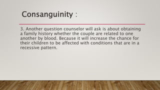 Consanguinity :
3. Another question counselor will ask is about obtaining
a family history whether the couple are related to one
another by blood. Because it will increase the chance for
their children to be affected with conditions that are in a
recessive pattern.
 