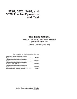 5220, 5320, 5420, and
5520 Tractor Operation
and Test
TECHNICAL MANUAL
5220, 5320, 5420, and 5520 Tractor
Operation and Test
TM2049 18MAR02 (ENGLISH)
For complete service information also see:
5220, 5320, 5420, and 5520 Tractor
Repair. . . . . . . . . . . . . . . . . . . . . . . . . . . . . . . TM2048
Component Technical Manual 4045
Engine . . . . . . . . . . . . . . . . . . . . . . . . . . . . . . CTM104
Component Technical Manual 4045
Mechanical Fuel System . . . . . . . . . . . . . . . . CTM207
Component Technical Manual 3029
Engine . . . . . . . . . . . . . . . . . . . . . . . . . . . . . . CTM125
Alternators and Starting Motors. . . . . . . . . . CTM77
John Deere Augusta Works
LITHO IN U.S.A.
 