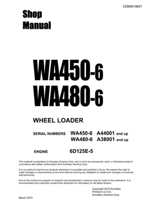 CEBM018601
Shop
Manual
WA450-6
WA480-6
WHEEL LOADER
SERIAL NUMBERS WA450-6 A44001 and up
WA480-6 A38001 and up
ENGINE 6D125E-5
This material is proprietary to Komatsu America Corp. and is not to be reproduced, used, or disclosed except in
accordance with written authorization from Komatsu America Corp.
It is our policy to improve our products whenever it is possible and practical to do so. We reserve the right to
make changes or improvements at any time without incurring any obligation to install such changes on products
sold previously.
Due to this continuous program of research and development, revisions may be made to this publication. It is
recommended that customers contact their distributor for information on the latest revision.
Copyright 2010 Komatsu
Printed in U.S.A.
Komatsu America Corp.
March 2010
 