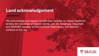 Land acknowledgement
We acknowledge and respect the lək
̓ ʷəŋən peoples on whose traditional
territory the University of Victoria stands, and the Songhees, Esquimalt
and W
̱ SÁNEĆ peoples whose historical relationships with the land
continue to this day.
 