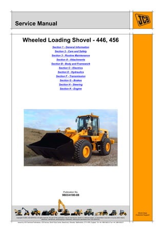 Copyright © 2004 JCB SERVICE. All rights reserved. No part of this publication may be reproduced, stored in a retrieval system, or transmitted in any form or by any other means,
electronic, mechanical, photocopying or otherwise, without prior permission from JCB SERVICE.
World Class
Customer Support
9803/4180-08
Publication No.
Issued by JCB Technical Publications, JCB Service, World Parts Centre, Beamhurst, Uttoxeter, Staffordshire, ST14 5PA, England. Tel +44 1889 590312 Fax +44 1889 593377
Service Manual
Wheeled Loading Shovel - 446, 456
Section 1 - General Information
Section 2 - Care and Safety
Section 3 - Routine Maintenance
Section A - Attachments
Section B - Body and Framework
Section C - Electrics
Section E - Hydraulics
Section F - Transmission
Section G - Brakes
Section H - Steering
Section K - Engine
 