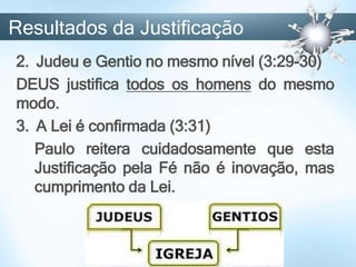 2. Judeu e Gentio no mesmo nível (3:29-30)
DEUS justifica todos os homens do mesmo
modo.
3. A Lei é confirmada (3:31)
Paulo reitera cuidadosamente que esta
Justificação pela Fé não é inovação, mas
cumprimento da Lei.
Resultados da Justificação
 