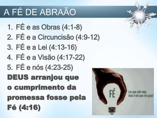 1. FÉ e as Obras (4:1-8)
2. FÉ e a Circuncisão (4:9-12)
3. FÉ e a Lei (4:13-16)
4. FÉ e a Visão (4:17-22)
5. FÉ e nós (4:23-25)
DEUS arranjou que
o cumprimento da
promessa fosse pela
Fé (4:16)
A FÉ DE ABRAÃO
 