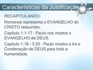 Características da Justificação
RECAPITULANDO:
Romanos representa o EVANGELHO do
CRISTO ressurreto.
Capítulo 1:1-17 – Paulo nos mostra o
EVANGELHO de DEUS.
Capítulo 1:18 – 3:20 – Paulo mostra a Ira e
Condenação de DEUS para toda a
humanidade.
 