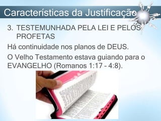 Características da Justificação
3. TESTEMUNHADA PELA LEI E PELOS
PROFETAS
Há continuidade nos planos de DEUS.
O Velho Testamento estava guiando para o
EVANGELHO (Romanos 1:17 – 4:8).
 