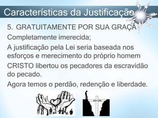 Características da Justificação
5. GRATUITAMENTE POR SUA GRAÇA
Completamente imerecida;
A justificação pela Lei seria baseada nos
esforços e merecimento do próprio homem
CRISTO libertou os pecadores da escravidão
do pecado.
Agora temos o perdão, redenção e liberdade.
 
