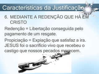 Características da Justificação
6. MEDIANTE A REDENÇÃO QUE HÁ EM
CRISTO
Redenção = Libertação conseguida pelo
pagamento de um resgate.
Propiciação = Expiação que satisfaz a ira.
JESUS foi o sacrifício vivo que recebeu o
castigo que nossos pecados merecem.
 