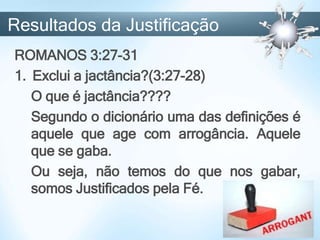 ROMANOS 3:27-31
1. Exclui a jactância?(3:27-28)
O que é jactância????
Segundo o dicionário uma das definições é
aquele que age com arrogância. Aquele
que se gaba.
Ou seja, não temos do que nos gabar,
somos Justificados pela Fé.
Resultados da Justificação
 