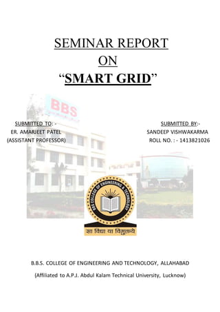 SEMINAR REPORT
ON
“SMART GRID”
SUBMITTED TO: - SUBMITTED BY:-
ER. AMARJEET PATEL SANDEEP VISHWAKARMA
(ASSISTANT PROFESSOR) ROLL NO. : - 1413821026
B.B.S. COLLEGE OF ENGINEERING AND TECHNOLOGY, ALLAHABAD
(Affiliated to A.P.J. Abdul Kalam Technical University, Lucknow)
 