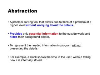 Abstraction
• A problem solving tool that allows one to think of a problem at a
higher level without worrying about the details.
• Provides only essential information to the outside world and
hides their background details,
• To represent the needed information in program without
presenting the details.
• For example, a clock shows the time to the user, without telling
how it is internally stored.
 