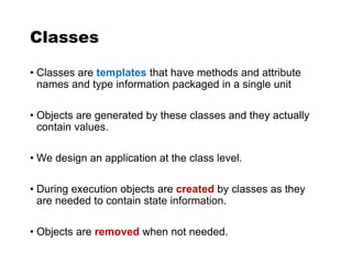 Classes
• Classes are templates that have methods and attribute
names and type information packaged in a single unit
• Objects are generated by these classes and they actually
contain values.
• We design an application at the class level.
• During execution objects are created by classes as they
are needed to contain state information.
• Objects are removed when not needed.
 