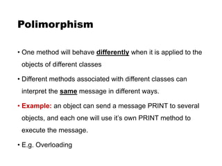Polimorphism
• One method will behave differently when it is applied to the
objects of different classes
• Different methods associated with different classes can
interpret the same message in different ways.
• Example: an object can send a message PRINT to several
objects, and each one will use it’s own PRINT method to
execute the message.
• E.g. Overloading
 