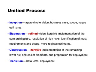 Unified Process
• Inception— approximate vision, business case, scope, vague
estimates.
• Elaboration— refined vision, iterative implementation of the
core architecture, resolution of high risks, identification of most
requirements and scope, more realistic estimates.
• Construction— iterative implementation of the remaining
lower risk and easier elements, and preparation for deployment.
• Transition— beta tests, deployment.
 