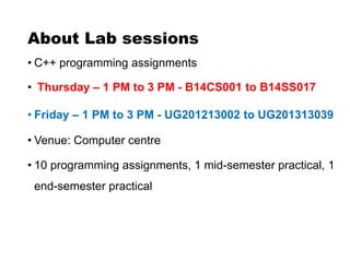 About Lab sessions
• C++ programming assignments
• Thursday – 1 PM to 3 PM - B14CS001 to B14SS017
• Friday – 1 PM to 3 PM - UG201213002 to UG201313039
• Venue: Computer centre
• 10 programming assignments, 1 mid-semester practical, 1
end-semester practical
 
