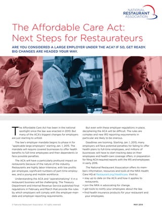 The Affordable Care Act:
Next Steps for Restaurateurs
Are you considered a large employer under the ACA? If so, get ready.
Big changes are headed your way.
T
he Affordable Care Act has been in the national
spotlight since the law was enacted in 2010. But
many of the ACA’s biggest changes for employers
are just starting to unfold.
The law’s employer mandate begins to phase in for
“applicable large employers” starting Jan. 1, 2015. The
mandate will require covered businesses to offer health
benefits to full-time employees and their dependents or
face possible penalties.
The ACA will have a particularly profound impact on
restaurants because of the nature of the industry.
Restaurants are highly labor-intensive, with low profits
per employee, significant numbers of part-time employ-
ees, and a young and mobile workforce.
Understanding the ACA and “operationalizing” it in a
restaurant business will be challenging. The Treasury
Department and Internal Revenue Service published final
regulations in February and March that provide the rules
by which employers will comply with the employer-man-
date and employer-reporting requirements.
But even with these employer regulations in place,
deciphering the ACA will be difficult. The rules are
complex and new IRS reporting requirements in
particular are likely to be onerous.
Deadlines are looming. Starting Jan. 1, 2015, many
employers will face potential penalties for failing to offer
health plans to full-time employees, and millions of
businesses will have to start tracking data on their
employees and health-care coverage offers, in preparation
for filing ACA-required reports with the IRS and employees
in early 2016.
The National Restaurant Association offers its mem-
bers information, resources and tools at the NRA Health
Care HQ at Restaurant.org/Healthcare. Visit to:
• stay up to date on the ACA and how it applies to
restaurants.
• join the NRA in advocating for change.
• get tools to notify your employees about the law.
• find health insurance products for your restaurant and
your employees.
© National Restaurant Association. All rights reserved. May 2014
 